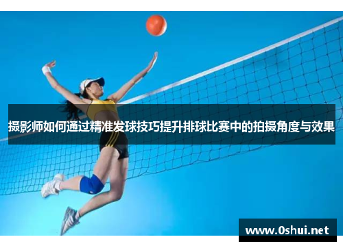 摄影师如何通过精准发球技巧提升排球比赛中的拍摄角度与效果