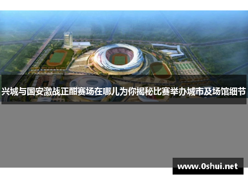 兴城与国安激战正酣赛场在哪儿为你揭秘比赛举办城市及场馆细节