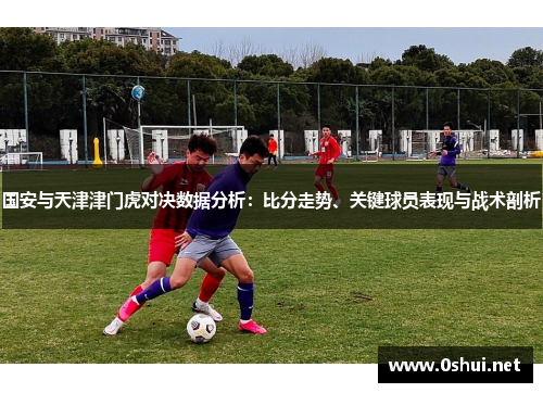 国安与天津津门虎对决数据分析：比分走势、关键球员表现与战术剖析